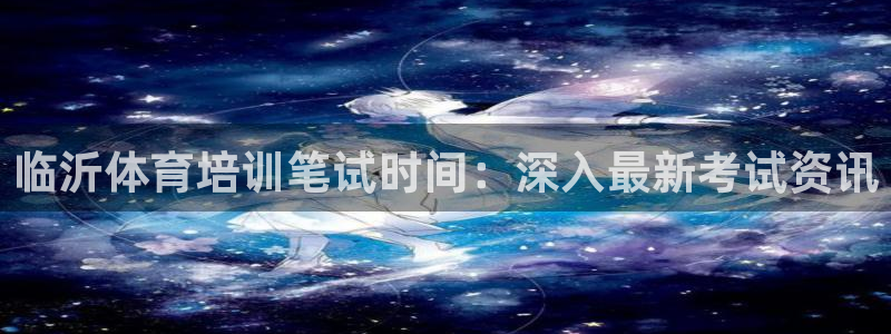 极悦官方网站入口：临沂体育培训笔试时间：深入最新考试